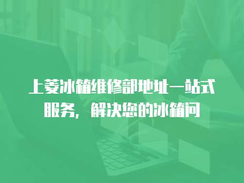 上菱冰箱維修部地址一站式服務，解決您的冰箱問