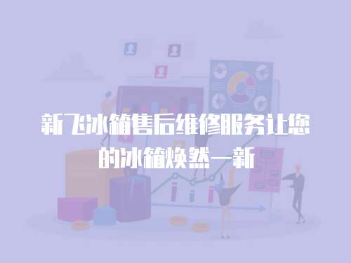新飛冰箱售后維修服務讓您的冰箱煥然一新