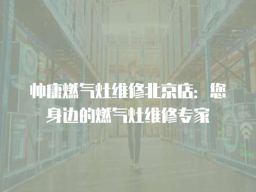 帥康燃氣灶維修北京店：您身邊的燃氣灶維修專家