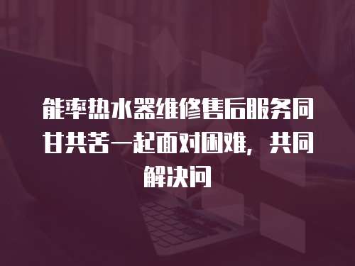 能率熱水器維修售后服務同甘共苦一起面對困難，共同解決問