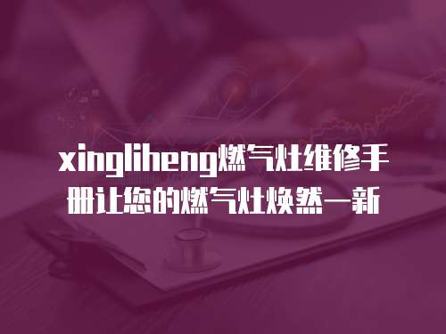 xingliheng燃氣灶維修手冊讓您的燃氣灶煥然一新
