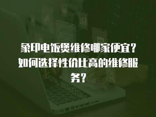 象印電飯煲維修哪家便宜？如何選擇性價比高的維修服務？
