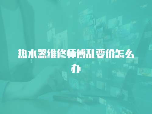 熱水器維修師傅亂要價怎么辦