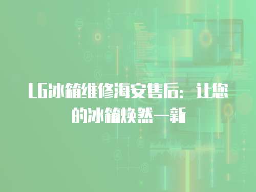 LG冰箱維修海安售后：讓您的冰箱煥然一新