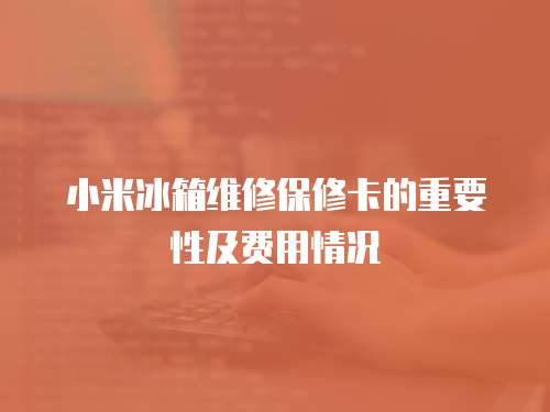 小米冰箱維修保修卡的重要性及費(fèi)用情況