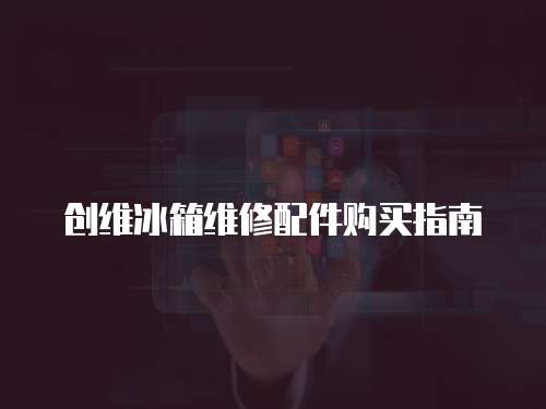 創(chuàng)維冰箱維修配件購買指南