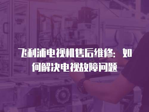 飛利浦電視機售后維修：如何解決電視故障問題