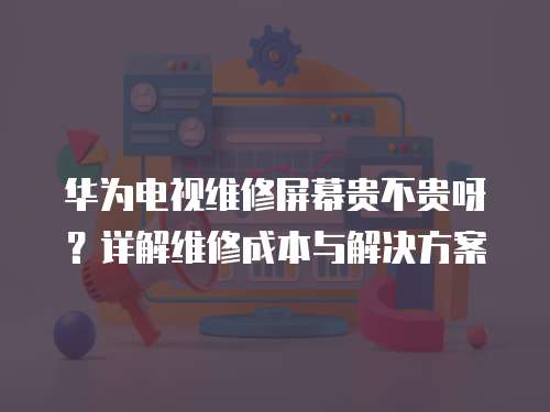 華為電視維修屏幕貴不貴呀？詳解維修成本與解決方案