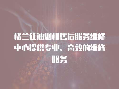 格蘭仕油煙機售后服務維修中心提供專業、高效的維修服務