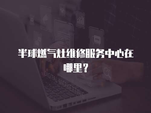 半球燃氣灶維修服務中心在哪里？