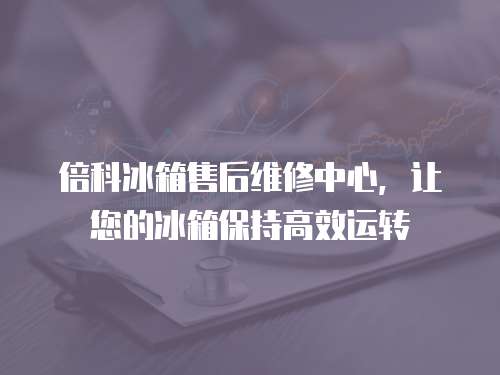倍科冰箱售后維修中心，讓您的冰箱保持高效運轉