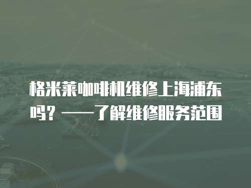 格米萊咖啡機(jī)維修上海浦東嗎？——了解維修服務(wù)范圍