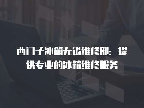 西門子冰箱無錫維修部：提供專業的冰箱維修服務