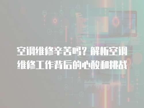 空調維修辛苦嗎？解析空調維修工作背后的心酸和挑戰