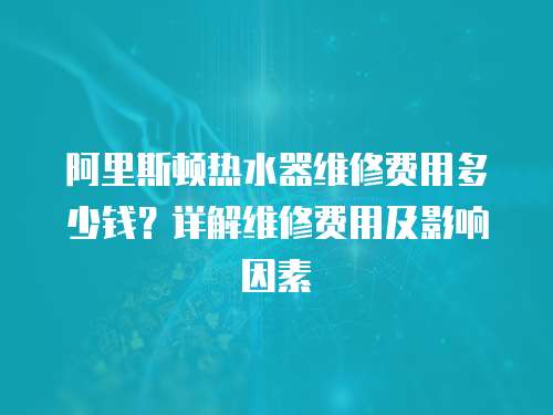 阿里斯頓熱水器維修費用多少錢？詳解維修費用及影響因素