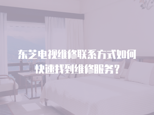 東芝電視維修聯(lián)系方式如何快速找到維修服務(wù)？