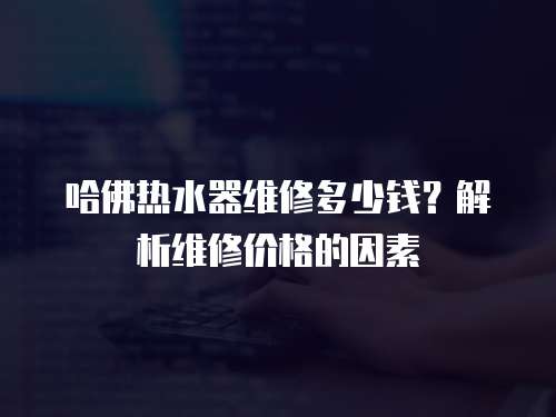 哈佛熱水器維修多少錢？解析維修價格的因素