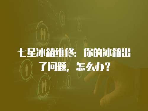 七星冰箱維修：你的冰箱出了問題，怎么辦？