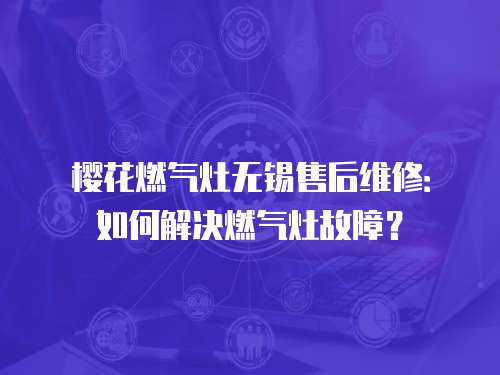櫻花燃氣灶無錫售后維修：如何解決燃氣灶故障？