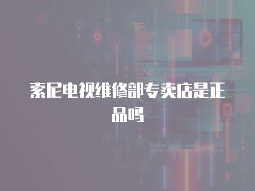 索尼電視維修部專賣店是正品嗎