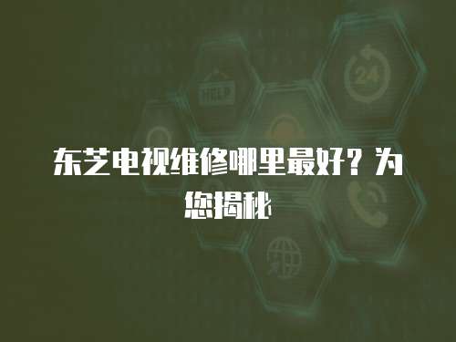 東芝電視維修哪里最好？為您揭秘