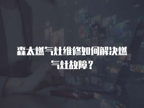 森太燃氣灶維修如何解決燃氣灶故障？