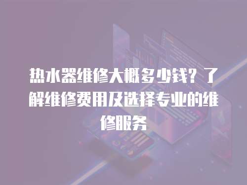 熱水器維修大概多少錢？了解維修費用及選擇專業的維修服務