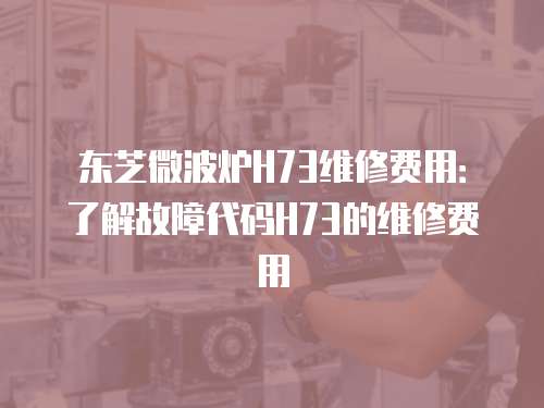 東芝微波爐H73維修費(fèi)用：了解故障代碼H73的維修費(fèi)用