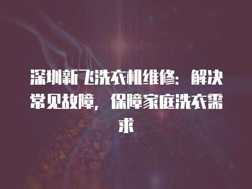 深圳新飛洗衣機維修：解決常見故障，保障家庭洗衣需求