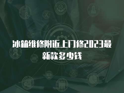 冰箱維修附近上門修2023最新款多少錢