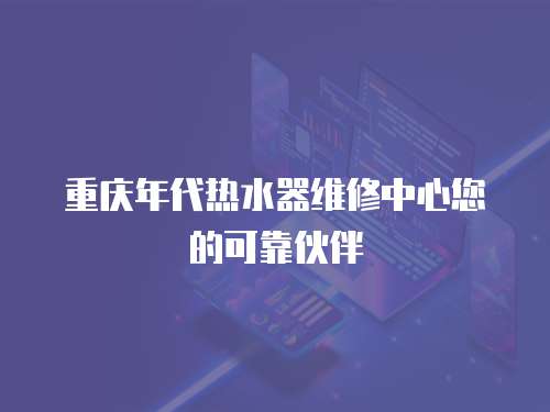 重慶年代熱水器維修中心您的可靠伙伴
