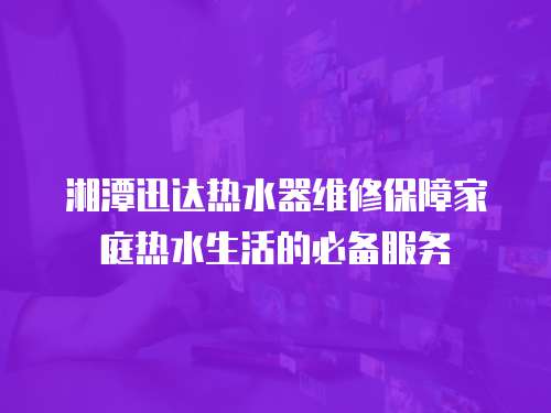 湘潭迅達(dá)熱水器維修保障家庭熱水生活的必備服務(wù)