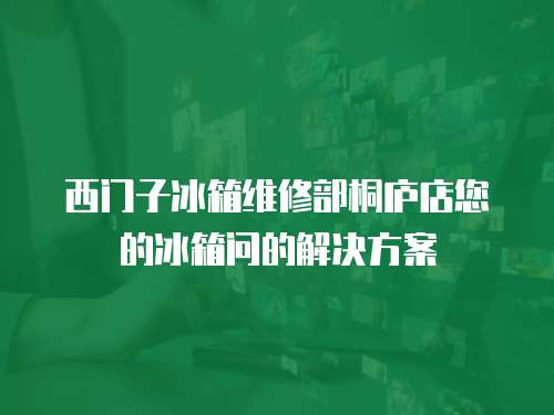 西門子冰箱維修部桐廬店您的冰箱問的解決方案