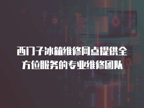 西門子冰箱維修網點提供全方位服務的專業維修團隊