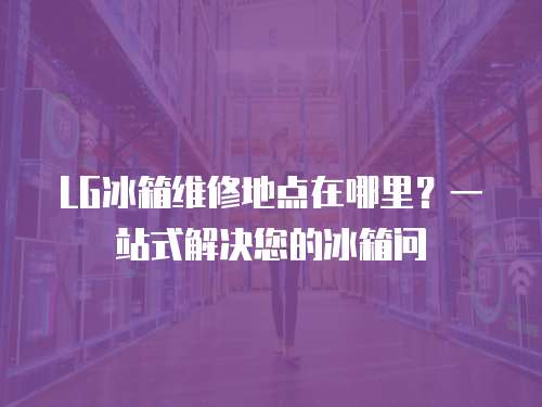 LG冰箱維修地點在哪里？一站式解決您的冰箱問