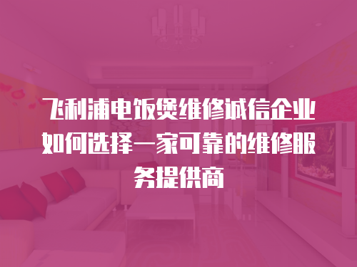 飛利浦電飯煲維修誠信企業如何選擇一家可靠的維修服務提供商