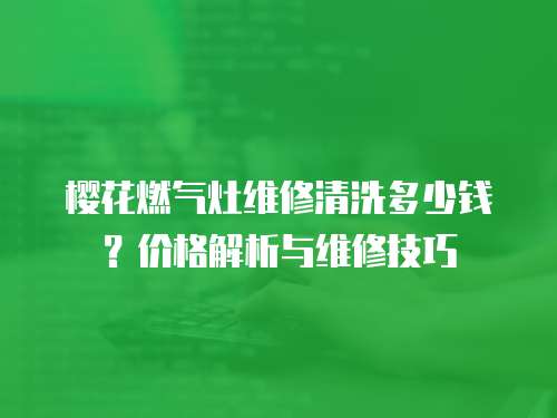 櫻花燃氣灶維修清洗多少錢？價格解析與維修技巧