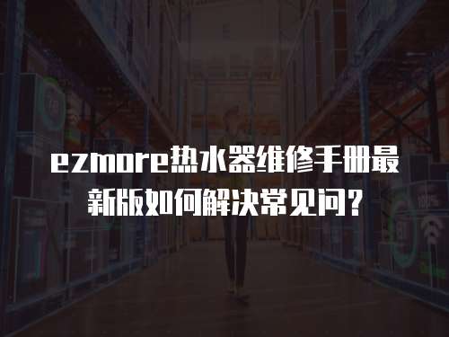 ezmore熱水器維修手冊最新版如何解決常見問？