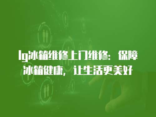 lg冰箱維修上門維修：保障冰箱健康，讓生活更美好