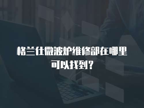 格蘭仕微波爐維修部在哪里可以找到？
