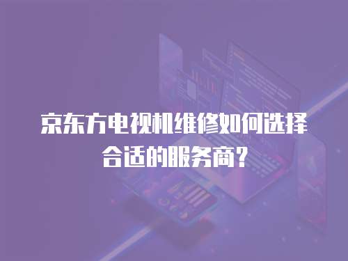 京東方電視機維修如何選擇合適的服務(wù)商？