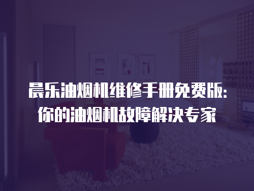 晨樂油煙機維修手冊免費版：你的油煙機故障解決專家
