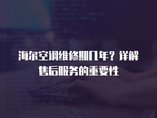 海爾空調維修期幾年？詳解售后服務的重要性
