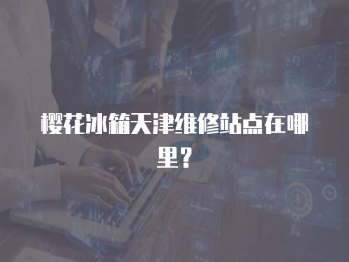 櫻花冰箱天津維修站點在哪里？