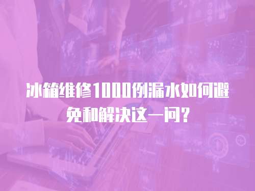冰箱維修1000例漏水如何避免和解決這一問？