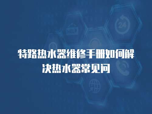特路熱水器維修手冊(cè)如何解決熱水器常見問