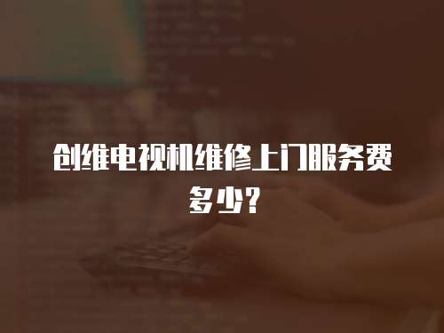 創維電視機維修上門服務費多少？