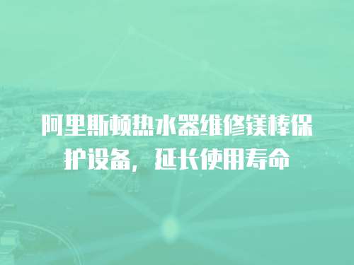 阿里斯頓熱水器維修鎂棒保護設備，延長使用壽命