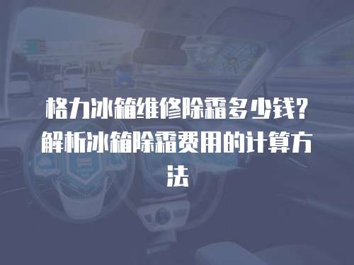 格力冰箱維修除霜多少錢？解析冰箱除霜費用的計算方法