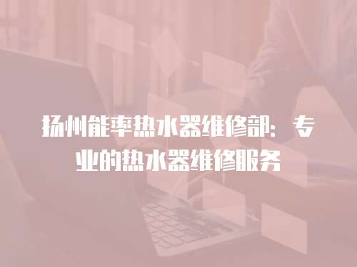 揚(yáng)州能率熱水器維修部：專業(yè)的熱水器維修服務(wù)